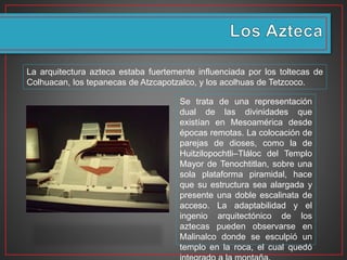 La arquitectura azteca estaba fuertemente influenciada por los toltecas de
Colhuacan, los tepanecas de Atzcapotzalco, y los acolhuas de Tetzcoco.
Se trata de una representación
dual de las divinidades que
existían en Mesoamérica desde
épocas remotas. La colocación de
parejas de dioses, como la de
Huitzilopochtli–Tláloc del Templo
Mayor de Tenochtitlan, sobre una
sola plataforma piramidal, hace
que su estructura sea alargada y
presente una doble escalinata de
acceso. La adaptabilidad y el
ingenio arquitectónico de los
aztecas pueden observarse en
Malinalco donde se esculpió un
templo en la roca, el cual quedó
 