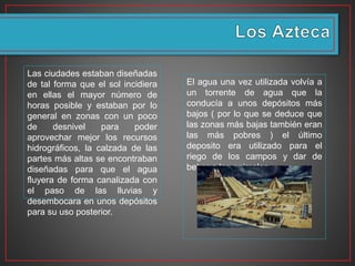 Las ciudades estaban diseñadas
de tal forma que el sol incidiera
en ellas el mayor número de
horas posible y estaban por lo
general en zonas con un poco
de desnivel para poder
aprovechar mejor los recursos
hidrográficos, la calzada de las
partes más altas se encontraban
diseñadas para que el agua
fluyera de forma canalizada con
el paso de las lluvias y
desembocara en unos depósitos
para su uso posterior.
El agua una vez utilizada volvía a
un torrente de agua que la
conducía a unos depósitos más
bajos ( por lo que se deduce que
las zonas más bajas también eran
las más pobres ) el último
deposito era utilizado para el
riego de los campos y dar de
beber a los animales.
 
