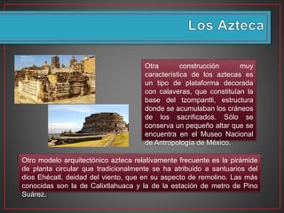 Otro modelo arquitectónico azteca relativamente frecuente es la pirámide
de planta circular que tradicionalmente se ha atribuido a santuarios del
dios Ehécatl, deidad del viento, que en su aspecto de remolino. Las más
conocidas son la de Calixtlahuaca y la de la estación de metro de Pino
Suárez.
Otra construcción muy
característica de los aztecas es
un tipo de plataforma decorada
con calaveras, que constituían la
base del tzompantli, estructura
donde se acumulaban los cráneos
de los sacrificados. Sólo se
conserva un pequeño altar que se
encuentra en el Museo Nacional
de Antropología de México.
 