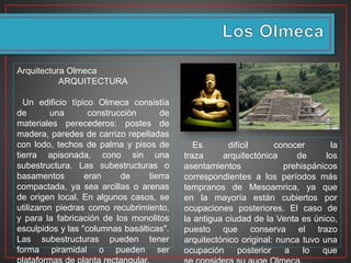 Arquitectura Olmeca
ARQUITECTURA
Un edificio típico Olmeca consistía
de una construcción de
materiales perecederos: postes de
madera, paredes de carrizo repelladas
con lodo, techos de palma y pisos de
tierra apisonada, cono sin una
subestructura. Las subestructuras o
basamentos eran de tierra
compactada, ya sea arcillas o arenas
de origen local. En algunos casos, se
utilizaron piedras como recubrimiento,
y para la fabricación de los monolitos
esculpidos y las "columnas basálticas".
Las subestructuras pueden tener
forma piramidal o pueden ser
Es difícil conocer la
traza arquitectónica de los
asentamientos prehispánicos
correspondientes a los períodos más
tempranos de Mesoamrica, ya que
en la mayoría están cubiertos por
ocupaciones posteriores. El caso de
la antigua ciudad de la Venta es único,
puesto que conserva el trazo
arquitectónico original: nunca tuvo una
ocupación posterior a lo que
 