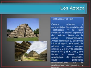 Teotihuacán y el Tajín
Centros urbanos y
ceremoniales, las ciudades de
Teotihuacán y El Tajín
sintetizan el mayor esplendor
del período clásico de la
cultura mesoamericana.
Ambas remontan su desarrollo
inicial al siglo I, alcanzando la
primera su mayor apogeo
entre el V y el VI, y la segunda,
entre el VII y el X. Una y otra
tienen en común una
arquitectura de excepción,
cuyas principales
manifestaciones son la
proliferación de palacios y
 