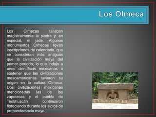 Los Olmecas tallaban
magistralmente la piedra y, en
especial, el jade. Algunos
monumentos Olmecas llevan
inscripciones de calendario, que
se consideran más antiguas
que la civilización maya del
primer período, lo que indujo a
unos científicos mexicanos a
sostener que las civilizaciones
mesoamericanas tuvieron su
origen en la cultura Olmeca.
Dos civilizaciones mexicanas
mencionadas las de los
zapotecas y el pueblo de
Teotihuacán continuaron
floreciendo durante los siglos de
preponderancia maya.
 