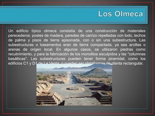 Un edificio típico olmeca consistía de una construcción de materiales
perecederos: postes de madera, paredes de carrizo repelladas con lodo, techos
de palma y pisos de tierra apisonada, con o sin una subestructura. Las
subestructuras o basamentos eran de tierra compactada, ya sea arcillas o
arenas de origen local. En algunos casos, se utilizaron piedras como
recubrimiento, y para la fabricación de los monolitos esculpidos y las "columnas
basálticas". Las subestructuras pueden tener forma piramidal, como los
edificios C1 y D1 de La Venta, o pueden ser plataformas de planta rectangular.
 