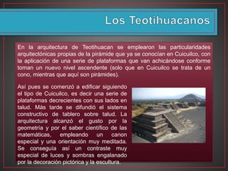 En la arquitectura de Teotihuacan se emplearon las particularidades
arquitectónicas propias de la pirámide que ya se conocían en Cuicuilco, con
la aplicación de una serie de plataformas que van achicándose conforme
toman un nuevo nivel ascendente (solo que en Cuicuilco se trata de un
cono, mientras que aquí son pirámides).
Así pues se comenzó a edificar siguiendo
el tipo de Cuicuilco, es decir una serie de
plataformas decrecientes con sus lados en
talud. Más tarde se difundió el sistema
constructivo de tablero sobre talud. La
arquitectura alcanzó el gusto por la
geometría y por el saber científico de las
matemáticas, empleando un canon
especial y una orientación muy meditada.
Se conseguía así un contraste muy
especial de luces y sombras engalanado
por la decoración pictórica y la escultura.
 