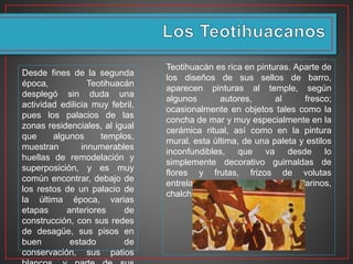 Desde fines de la segunda
época, Teotihuacán
desplegó sin duda una
actividad edilicia muy febril,
pues los palacios de las
zonas residenciales, al igual
que algunos templos,
muestran innumerables
huellas de remodelación y
superposición, y es muy
común encontrar, debajo de
los restos de un palacio de
la última época, varias
etapas anteriores de
construcción, con sus redes
de desagüe, sus pisos en
buen estado de
conservación, sus patios
Teotihuacán es rica en pinturas. Aparte de
los diseños de sus sellos de barro,
aparecen pinturas al temple, según
algunos autores, al fresco;
ocasionalmente en objetos tales como la
concha de mar y muy especialmente en la
cerámica ritual, así como en la pintura
mural. esta última, de una paleta y estilos
inconfundibles, que va desde lo
simplemente decorativo guirnaldas de
flores y frutas, frizos de volutas
entrelazadas y motivos marinos,
chalchihuites o cuentas de jade.
 