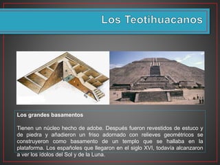 Los grandes basamentos
Tienen un núcleo hecho de adobe. Después fueron revestidos de estuco y
de piedra y añadieron un friso adornado con relieves geométricos se
construyeron como basamento de un templo que se hallaba en la
plataforma. Los españoles que llegaron en el siglo XVI, todavía alcanzaron
a ver los ídolos del Sol y de la Luna.
 