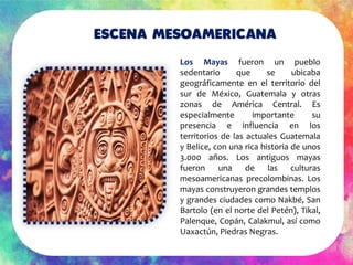 Escena mesoamericana
Los Mayas fueron un pueblo
sedentario que se ubicaba
geográficamente en el territorio del
sur de Méxi...