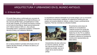 En su época existieron grandes estructuras como el
Palacio del Rey Knossos, el Palacio de Zakros y el
Palacio de Festo.
ARQUITECTURA Y URBANISMO EN EL MUNDO ANTIGUO.
4.- El Mundo Egeo.
El mundo Egeo estuvo conformado por una serie de
civilizaciones desarrolladas en la Edad de Bronce, en
las cuencas del Mar Egeo, principalmente en Creta,
en las islas Cicladas, en el Centro de Grecia e incluso
en la Costa de Asia Menor, desde aproximadamente
el IV milenio hasta el 1200 a.C.: Sus culturas
Principales fueron: Civilización Cicladica, Civilización
Minoica (Creta) y la Civilización Micénica.
La arquitectura cretense sobresale en el mundo antiguo, por su innovación
en técnicas constructivas y estéticas. El material de construcción que
usaban es la piedra tallada en sillares, unidas a hueso y perfectamente
regulares. Para las viviendas se utilizaba el adobe.
Encontramos varios tipos de
edificios en la arquitectura
cretense aunque son pocas las
construcciones que subsistieron
hasta hoy en día. Por su estética
distintiva y riqueza arquitectónica,
el palacio cretense se considera la
construcción representativa de
esta cultura.
Característica de esta cultura es
la columna cretense, de fuste
liso más ancho por la base y
capitel muy simple, que es el
origen de la columna dórica
griega.
 