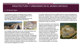La arquitectura micénica se diferencia de la cultura
cretense por pertenecer a un pueblo guerrero, por lo
que sus ciudades aparecen fuertemente
amuralladas, y dentro de ellas la disposición es más
clara. Su desarrollo es más tardío XVI-XII a.C.
ARQUITECTURA Y URBANISMO EN EL MUNDO ANTIGUO.
4.- El Mundo Egeo.
Las ciudades micénicas que se han conservado tienen una
serie de elementos comunes: situación elevada,
preferentemente una colina, en cuya parte más alta se
construye la residencia del príncipe y el templo, amurallando
especialmente este espacio; murallas exteriores construidas
con grandes bloques de piedra sin tallar, denominado muro
ciclópeo porque consideraban que lo habían realizado los
cíclopes; acceso por rampas; entradas monumentales junto a
otros accesos protegidos con torres.
La ciudad micénica de Tirinto se edificó sobre los restos de poblaciones
anteriores, ubicada sobre un espolón rocoso que apenas sobresale de la
llanura circundante, Estos se remontan al Heládico Antiguo, como es el
caso del enorme edificio circular. La poca altura del afloramiento pétreo
queda perfectamente obviada mediante unas soberbias murallas que se
conservan en todo su recorrido.
El acceso principal es una rampa que
obliga al posible atacante a mostrar el
lado derecho, el contrario al del
escudo, en una disposición que
favorece la defensa de la entrada. El
recorrido hacia la ciudadela alta se
realiza a través de un estrecho
corredor formado por altos muros a
ambos lados y cerrado de trecho en
trecho por dos grandes puertas. Una
vez pasadas éstas, un patio abierto,
con el cuerpo de guardia, da a un
monumental propíleo y a otro patio..
 