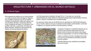 Este esquema se duplica con un nuevo propíleo
y un patio porticado antes de llegar al mégaron.
Las murallas constituyen uno de los mejores
modelos de arquitectura militar de la época, con
sus escaleras secretas, numerosas poternas,
torres y bastiones de hasta 15 m de altura y sus
pasillos interiores y casamatas, formadas por
falsas bóvedas, mediante la aproximación de
hiladas de enormes bloques de piedra.
ARQUITECTURA Y URBANISMO EN EL MUNDO ANTIGUO.
4.- El Mundo Egeo.
Las Polis aparecieron alrededor del siglo VIII a. C. Las polis son una de las
características que mejor definen la civilización griega porque representaban el centro
político, cultural y ciudadano de la sociedad griega.
Su extensión media solía ser de 80-90 km2 con alrededor de 3.000-5.000 habitantes
con un núcleo urbano en el que se situaba el centro político, administrativo, comercial
y religioso y un pequeño territorio rural para pastos y cultivos.
- Acrópolis: Fortaleza o ciudadela fortificada que se
construía aprovechando alguna elevación del
terreno como la cima de una colina y era el lugar
donde se resguardaban, en caso de conflicto bélico.
- Ágora: constituía el centro neurálgico de la polis
en el que se concentraban la actividad comercial,
cultural y pública.
- Muralla defensiva que rodeaba los principales
barrios de la polis.
 