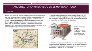 Atenas en la época de Pericles estaba gobernada por 10 estrategas
que eran elegidos cada año por las 10 tribus ciudadanas. Pericles
(494 adC-429 adC) fue un estratega, político y orador de esta
ciudad. Los atenienses vivían modestamente y sin grandes lujos.
Eran muy pocas las grandes fortunas. La economía se basaba
sobre todo en el comercio marítimo. También era importante la
agricultura pero la producción era insuficiente para el consumo de la
población y había que importar género alimentario.
ARQUITECTURA Y URBANISMO EN EL MUNDO ANTIGUO.
5.- Atenas.
La arquitectura griega se da en el marco de la ciudad y de los
santuarios. Las ciudades griegas no responden en general a un
plan urbanístico preestablecido, sino que se pliegan al terreno y
se desarrollan de una forma un tanto caótica.
Los templos griegos estaban situados en la zona sagrada de la
ciudad (temenos), a veces en el interior de un recinto elevado y
fortificado, la Acrópolis, a la que se accede por una escalinata
monumental y también en los santuarios.
Partes del templo:
Frontón,
Triglifo,Mecrotas,
Acroteras, Cornisa,
Friso, Columnas
Dóricas y Pórticos.
 