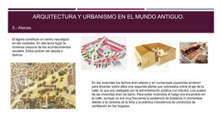 El ágora constituía un centro neurálgico
en las ciudades. En ella tenia lugar la
inmensa mayoría de los acontecimientos
sociales. Estos podían ser plazas o
teatros.
ARQUITECTURA Y URBANISMO EN EL MUNDO ANTIGUO.
5.- Atenas.
En las viviendas los techos eran planos y en numerosas ocasiones sirvieron
para levantar sobre ellos una segunda planta que sobresalía sobre el eje de la
calle, lo que era castigado por la administración pública con tributos. Los suelos
de las viviendas eran de barro. Para evitar incendios el fuego era encendido en
la calle, aunque no era muy frecuente la existencia de braseros ni chimeneas
debido a la carestía de la leña y la práctica inexistencia de conductos de
ventilación en los hogares.
 