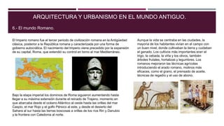El Imperio romano fue el tercer periodo de civilización romana en la Antigüedad
clásica, posterior a la República romana y caracterizada por una forma de
gobierno autocrática. El nacimiento del Imperio viene precedido por la expansión
de su capital, Roma, que extendió su control en torno al mar Mediterráneo.
ARQUITECTURA Y URBANISMO EN EL MUNDO ANTIGUO.
6.- El mundo Romano.
Bajo la etapa imperial los dominios de Roma siguieron aumentando hasta
llegar a su máxima extensión durante el reinado de Trajano, momento en
que abarcaba desde el océano Atlántico al oeste hasta las orillas del mar
Caspio, el mar Rojo y el golfo Pérsico al este, y desde el desierto del
Sahara al sur hasta las tierras boscosas a orillas de los ríos Rin y Danubio
y la frontera con Caledonia al norte.
Aunque la vida se centraba en las ciudades, la
mayoría de los habitantes vivían en el campo con
un buen nivel, donde cultivaban la tierra y cuidaban
el ganado. Los cultivos más importantes eran el
trigo, la cebada, la viña y los olivos, también
árboles frutales, hortalizas y legumbres. Los
romanos mejoraron las técnicas agrícolas
introduciendo el arado romano, molinos más
eficaces, como el grano, el prensado de aceite,
técnicas de regadío y el uso de abono.
 