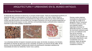 El desarrollo del urbanismo en Roma fue un proceso ininterrumpido. Todos los emperadores de Roma, en
especial del siglo I se preocupaban mucho por urbanizar la ciudad, y con mayor ímpetu Claudio y
Augusto. Lo primero que hicieron los proyectistas fue elegir el punto sobre el que debía edificarse la
ciudad; para ello buscaron una zona llana con una ligera inclinación a fin de que quedara asegurado un
correcto drenaje de las aguas. La zona, además, se encontraba situada s suficiente altura respecto al
nivel del río para evitar posibles inundaciones.
ARQUITECTURA Y URBANISMO EN EL MUNDO ANTIGUO.
6.- El mundo Romano.
Los urbanistas decidían el espacio necesario para las casas, las tiendas, las plazas y los templos,
estudiaban el volumen de agua que se iba a necesitar, el número y la anchura de las calles, de las
aceras y de las alcantarillas: mediante este sistema de planificación intentaban satisfacer las
necesidades de todos los habitantes, fueran ricos o pobres.
Gracias a estos sistemas
racionales de urbanización,
que dejan su huella en la
geografía, Roma “humaniza”
el entorno y afirma su obra,
que pretende inspirar
seguridad y favorecer el
desarrollo humano. La ciudad
de crecimiento anárquico pasó
por ser una maldición a los
ojos de los censores
republicanos. A partir de
ahora, la ciudad, gracias a su
esmerada urbanización, será
considerada como una
panacea, capaz de aportar
bienestar y riqueza a los
ciudadanos romanos.
 