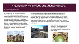 El foro Romano era el centro del Imperio,
referencia en las construcciones y en las
transformaciones de muchísimas ciudades del
mundo clásico y fundamento de la arquitectura
del clasicismo. Originalmente el foro era el
lugar en el que se celebraba el mercado, pero
pronto se convirtió en el centro vital de los
asuntos privados y públicos de los romanos.
Alrededor de esta plaza pública se levantan los
principales monumentos: basílicas, templos,
entre otros, y a veces también tiendas y
mercados.
ARQUITECTURA Y URBANISMO EN EL MUNDO ANTIGUO.
6.- El mundo Romano.
Los Acueductos y termas: Roma fue y sigue siendo la cuidad de las
fuentes. Numerosos acueductos conducían hasta ella, en la época
imperial, más de un millón de metros cúbicos de agua al día. Constaban
de varias salas: las de desnudarse; un gran recinto abovedado y tibio; el
baño caliente; el baño frío; el baño de vapor, habitación pequeña y circular
muy caliente cuya temperatura se regulaba mediante un disco metálico
pendiente de unas cadenas y que cerraba más o menos la abertura central
de la cúpula.
Tenían además salas de reunión,
biblioteca y gimnasios y estaban
decorados con magnificencia:
mármoles, mosaicos, estatuas y otras
obras de arte.
 