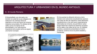 El Alcantarillado, por otra parte, era
también la ciudad de la que obligaba a la
realización de costosas obras de
ingeniería, en los que fueron los romanos
maestros consumados. Por debajo de las
calles corría una rápida red de
alcantarillado, y en cada esquina
importante de la ciudad vertía sus aguas
una fuente municipal.
ARQUITECTURA Y URBANISMO EN EL MUNDO ANTIGUO.
6.- El mundo Romano.
En los puentes la utilización del arco y de la
bóveda como soluciones arquitectónicas aparece
otra clase de obra de ingeniería. Estos elementos
arquitectónicos, a los que fueron especialmente
aficionados los romanos, les permitieron salvar
largas distancias uniendo los extremos opuestos
de los valles y las orillas de los ríos. En realidad,
puentes y acueductos presentaban el mismo
problema: construir arcos de piedra estables y
resistentes.
 