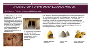 ARQUITECTURA Y URBANISMO EN EL MUNDO ANTIGUO.
a) El Paleolítico: es el período
más antiguo de los periodos
prehistóricos, que se
caracteriza por la fabricación y
utilización de herramientas de
piedra tallada, la práctica de la
depredación, el nomadismo y
la aparición de las primeras
manifestaciones artísticas,
como son las pinturas
rupestres y las esculturas de
piedra o hueso.
1.- Primeras Culturas Urbanas del Mediterráneo.
El hombre vivía en cuevas y
era nómade. No hay
vestigios de construcciones
creadas por el hombre
durante el período
paleolítico.
b) El Neolítico: Hoy en día se define el Neolítico precisamente en razón
del conocimiento y uso de la agricultura o de la ganadería. Cuando un
grupo humano llegaba a una zona rica en caza o en vegetación
comestible, establecían campamentos temporales hasta agotar los
recursos, pero algunos se hallaban en tierras especialmente fértiles, de
modo que poco a poco fueron surgiendo campamentos estables o
poblados dedicados a la caza y la recolección. A pesar de esto su
densidad poblacional nunca fue alta.
Cabaña de cañas y barro.
Mesopotamia.
Cabaña de cañizo y
toba. Irán.
Cabaña de ladrillo crudo.
Mediterráneo oriental.
 