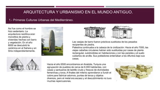ARQUITECTURA Y URBANISMO EN EL MUNDO ANTIGUO.
1.- Primeras Culturas Urbanas del Mediterráneo.
Así fue como el hombre se
hizo sedentario. La
arquitectura neolítica eran
monolitos de piedra y
viviendas hechas con barro
y vegetación. En el año
8000 se descubrió la
cerámica en el Sahara y en
Siria independientemente.
Las vasijas de barro fueron prácticos sustitutos de los pesados
recipientes de piedra.
Palestina continuaba a la cabeza de la civilización: Hacia el año 7000, las
viejas cabañas circulares habían sido sustituidas por casas de planta
rectangular, subdivididas en habitaciones y con las paredes y el suelo
cubiertos de arcilla. Sus pobladores enterraban a los difuntos bajo sus
casas.
Hacia el año 6500 encontramos en Anatolia, Turquía una
agrupación de pueblos de cerca de 6.000 habitantes, con
casas y santuarios de ladrillo crudo y frescos de divinidades
femeninas y toros. A finales del milenio aprendieron a fundir el
cobre para fabricar adornos, puntas de lanza y objetos
diversos, pero el metal era escaso y el descubrimiento no tuvo
muchas repercusiones.
 