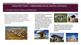 Ya en Catal Huyuk, actual Turquía, (10.000 a
6.000 a.C.) se encuentran restos de viviendas
estables; el material de construcción era la
arcilla (piezas secadas al sol). Las sucesivas
construcciones sobre los restos neolíticos hacen
difícil conocer como era esa primera
arquitectura.
ARQUITECTURA Y URBANISMO EN EL MUNDO ANTIGUO.
1.- Primeras Culturas Urbanas del Mediterráneo.
En Europa y África central surge
la cultura megalítica,
caracterizada por la construcción
de grandes monumentos de
piedra: a veces simples piedras
levantadas a modo de columnas,
a veces alineadas según ciertos
patrones, otros en forma de
enormes losas horizontales
apoyadas sobre otras dos
verticales,
Naturalmente, estas construcciones
debían de estar asociadas a nuevos
rituales y creencias más o menos
sofisticadas, típicos de la cultura
neolítica.
 