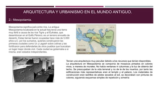 Mesopotamia significa país entre ríos. La antigua
Mesopotamia localizada en la actual Iraq tenía una tierra
muy fértil a causa de los ríos Tigris y el Éufrates, que
desembocan en el Golfo Pérsico; es un terreno envuelto de
desierto. Estas tierras fueron ocupadas hace más de 5.000
años a.C. por los sumarios, quienes construyeron las
primeras ciudades como Ur y Lagash sobre colinas y las
fortificaron para defenderlas de otros pueblos que buscaban
un lugar mejor donde vivir. Cada ciudad se gobernaba a si
misma, eran estados independientes.
ARQUITECTURA Y URBANISMO EN EL MUNDO ANTIGUO.
2.- Mesopotamia.
Tenían una arquitectura muy peculiar debido a los recursos que tenían disponibles.
La arquitectura en Mesopotamia se componía de mosaicos pintados en colores
vivos, a manera de murales. No había ventanas ni columnas y la luz de obtenía del
techo. Se preocupaban de la vida terrenal y no de la de los muertos, por tanto las
edificaciones más representativas eran el templo y el palacio. Los materiales de
construcción eran ladrillos de adobe secados al sol, se decoraban con pinturas de
colores, siguiendo esquemas simples de repetición y simetría
 