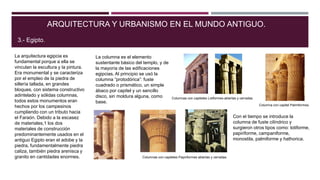 La arquitectura egipcia es
fundamental porque a ella se
vinculan la escultura y la pintura.
Era monumental y se caracteriza
por el empleo de la piedra de
sillería tallada, en grandes
bloques, con sistema constructivo
adintelado y sólidas columnas,
todos estos monumentos eran
hechos por los campesinos
cumpliendo con un tributo hacia
el Faraón. Debido a la escasez
de materiales,1 los dos
materiales de construcción
predominantemente usados en el
antiguo Egipto eran el adobe y la
piedra, fundamentalmente piedra
caliza, también piedra arenisca y
granito en cantidades enormes.
ARQUITECTURA Y URBANISMO EN EL MUNDO ANTIGUO.
3.- Egipto.
La columna es el elemento
sustentante básico del templo, y de
la mayoría de las edificaciones
egipcias. Al principio se usó la
columna “protodórica”: fuste
cuadrado o prismático, un simple
ábaco por capitel y un sencillo
disco, sin moldura alguna, como
base.
Con el tiempo se introduce la
columna de fuste cilíndrico y
surgieron otros tipos como: lotiforme,
papiriforme, campaniforme,
monostila, palmiforme y hathorica.
Columnas con capiteles Papiriformes abiertas y cerradas.
Columnas con capiteles Lotiformes abiertas y cerradas.
Columna con capitel Palmiformes.
 