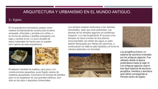 En la arquitectura domestica usaban como
materia fundamental de construcción la tierra
amasada, reforzada o armada con cañas, o
en forma de adobes o ladrillos amasados con
paja y cocidos al sol. Lo poco durable de
estos materiales ha hecho que no queden
sino rastros de esta arquitectura.
ARQUITECTURA Y URBANISMO EN EL MUNDO ANTIGUO.
3.- Egipto.
Emplearon también la madera, pero poco y en
construcciones pequeñas, pues Egipto carece de
maderas apropiadas. Conocieron la bóveda de ladrillos;
pero no la emplearon en sus grandes edificios, sino
sólo en los silos o depósitos comerciales.
Los templos estaban dedicados a las distintas
divinidades, dado que eran politeístas. Las
plantas de los templos egipcios sin simétricas
respecto a un eje longitudinal. El acceso a los
templos se hace a través de dos pilonos
monumentales con dintel, les sigue un patio
abierto flanqueado por hileras de columnas, a
continuación se halla la sala hipóstila y al fondo la
cámara dedicada a la divinidad.
Los jeroglíficos fueron un
sistema de escritura inventado
por los antiguos egipcios. Fue
utilizado desde la época
predinástica hasta el siglo IV.
Los antiguos egipcios usaron
tres tipos básicos de escritura:
jeroglífica, hierática y demótica;
esta última corresponde al
Periodo tardío de Egipto.
 
