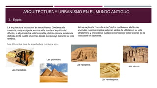 La arquitectura “mortuoria” es notabilísima. Obedece a la
creencia, muy arraigada, en otra vida donde el espíritu del
difunto, si el juicio le ha sido favorable, disfruta de una existencia
dichosa en la cual le sirven las cosas que poseyó durante su vida
terrena.
ARQUITECTURA Y URBANISMO EN EL MUNDO ANTIGUO.
3.- Egipto.
Así se explica la “momificación” de los cadáveres, el afán de
acumular cuantos objetos pudieran serles de utilidad en su vida
ultraterrena y el excesivo cuidado en preservar estos tesoros de la
codicia de los ladrones.
Los diferentes tipos de arquitectura mortuoria son:
Las mastabas.
Las pirámides.
Los hipogeos.
Los speos.
Los hemiespeos.
 