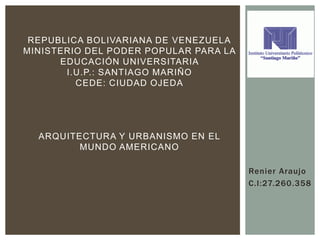 Renier Araujo
C.I:27.260.358
REPUBLICA BOLIVARIANA DE VENEZUELA
MINISTERIO DEL PODER POPULAR PARA LA
EDUCACIÓN UNIVERSITARIA
I.U.P.: SANTIAGO MARIÑO
CEDE: CIUDAD OJEDA
ARQUITECTURA Y URBANISMO EN EL
MUNDO AMERICANO
 
