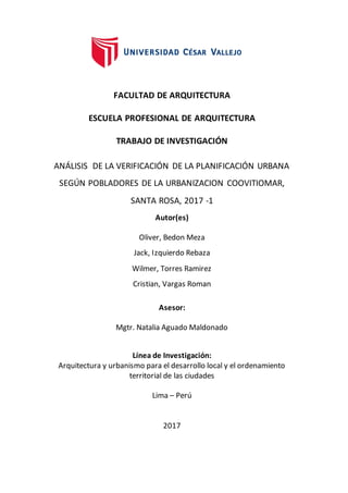 1
FACULTAD DE ARQUITECTURA
ESCUELA PROFESIONAL DE ARQUITECTURA
TRABAJO DE INVESTIGACIÓN
ANÁLISIS DE LA VERIFICACIÓN DE LA PLANIFICACIÓN URBANA
SEGÚN POBLADORES DE LA URBANIZACION COOVITIOMAR,
SANTA ROSA, 2017 -1
Autor(es)
Oliver, Bedon Meza
Jack, Izquierdo Rebaza
Wilmer, Torres Ramirez
Cristian, Vargas Roman
Asesor:
Mgtr. Natalia Aguado Maldonado
Línea de Investigación:
Arquitectura y urbanismo para el desarrollo local y el ordenamiento
territorial de las ciudades
Lima – Perú
2017
 