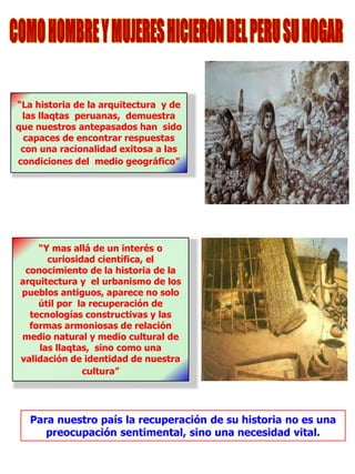 “La historia de la arquitectura y de
las llaqtas peruanas, demuestra
que nuestros antepasados han sido
capaces de encontrar respuestas
con una racionalidad exitosa a las
condiciones del medio geográfico”
“Y mas allá de un interés o
curiosidad científica, el
conocimiento de la historia de la
arquitectura y el urbanismo de los
pueblos antiguos, aparece no solo
útil por la recuperación de
tecnologías constructivas y las
formas armoniosas de relación
medio natural y medio cultural de
las llaqtas, sino como una
validación de identidad de nuestra
cultura”
Para nuestro país la recuperación de su historia no es una
preocupación sentimental, sino una necesidad vital.
 
