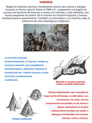 VIVIENDAS
Según la tradición serrana, inicialmente usaron las cuevas y abrigos
rocosos en forma natural. Hacia el 7000 a.C., empezaron a arreglar las
cuevas con barreras de troncos y ramas a la entrada y, más adelante, con
muros pequeños de piedra. En el interior se hicieron fogones y hornos
similares para la pachamanca. También se enterraban a su muertos, bajo la
influencia de ritos ideológicos religiosos.
Adecuación de una gruta natural para
satisfacer necesidades habitacionales
La vivienda consistía,
fundamentalmente, en reparos, refugios y
cavernas naturales, que completaban,
acondicionaban y defendían mediante la
construcción de rústicos accesos, muros
divisorios y perforaciones
ventilatorias.
Viviendas transhumantes.
Dichos alojamientos, que ocupaban la
mayor parte del tiempo, se alternaban, sus
incursiones a la costa, con los
campamentos levantados en las lomas o
playas, basándose en tiendas
rudimentarias forradas con pieles o
albergues construidos con livianos
troncos, cañas y esteras.
 