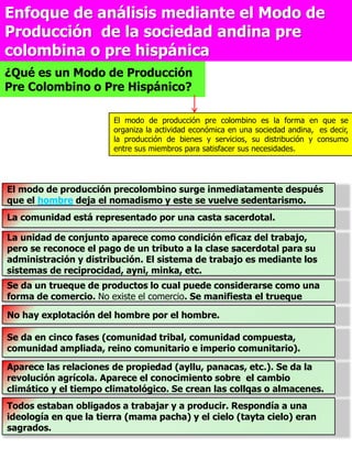 Enfoque de análisis mediante el Modo de
Producción de la sociedad andina pre
colombina o pre hispánica
¿Qué es un Modo de Producción
Pre Colombino o Pre Hispánico?
El modo de producción pre colombino es la forma en que se
organiza la actividad económica en una sociedad andina, es decir,
la producción de bienes y servicios, su distribución y consumo
entre sus miembros para satisfacer sus necesidades.
El modo de producción precolombino surge inmediatamente después
que el hombre deja el nomadismo y este se vuelve sedentarismo.
La comunidad está representado por una casta sacerdotal.
La unidad de conjunto aparece como condición eficaz del trabajo,
pero se reconoce el pago de un tributo a la clase sacerdotal para su
administración y distribución. El sistema de trabajo es mediante los
sistemas de reciprocidad, ayni, minka, etc.
Se da un trueque de productos lo cual puede considerarse como una
forma de comercio. No existe el comercio. Se manifiesta el trueque
No hay explotación del hombre por el hombre.
Se da en cinco fases (comunidad tribal, comunidad compuesta,
comunidad ampliada, reino comunitario e imperio comunitario).
Aparece las relaciones de propiedad (ayllu, panacas, etc.). Se da la
revolución agrícola. Aparece el conocimiento sobre el cambio
climático y el tiempo climatológico. Se crean las collqas o almacenes.
Todos estaban obligados a trabajar y a producir. Respondía a una
ideología en que la tierra (mama pacha) y el cielo (tayta cielo) eran
sagrados.
 