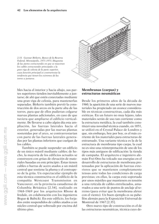 bles hacia el interior y hacia abajo, sus par-
tes superiores tienden inevitablemente a jun-
tarse; de ahí que estén conectadas mediante
una gran viga de celosía, para mantenerlas
separadas. Birkerts también previó la cons-
trucción de dos arcos en la parte alta de las
torres, para que de ellos pudieran colgarse
nuevas plantas adicionales, en caso de que
tuviera que ampliarse el edificio vertical-
mente. De llevarse a cabo algún día esta am-
pliación, las fuerzas laterales hacia el
exterior, generadas por las nuevas plantas
sostenidas por el arco, se contrarrestarían
con parte de las fuerzas laterales genera-
das por las plantas inferiores que cuelgan de
los cables.
También se puede suspender un edificio
de un único mástil mediante cables; de he-
cho, la mayoría de los edificios actuales se
construyen con grúas de elevación de mate-
riales basadas en este principio. Éstas tienen
cables o barras de acero atados a un mástil
central que sostiene la pluma y el contrape-
so de la grúa. Un espectacular ejemplo de
esta técnica constructiva es el edificio de la
compañía Westcoast Transmission en
Vancouver, en la provincia canadiense de
Columbia Británica [2.34], realizado en
1968-1969 por los arquitectos Rhone &
Iredale, en colaboración con los ingenieros
Bogue & Babicki. En este edificio, los forja-
dos están suspendidos de cables atados a un
núcleo central que sobresale por encima del
último piso.
Membranas (carpas) y
estructuras neumáticas
Desde los primeros años de la década de
1960, la aparición de una serie de nuevos ma-
teriales ha propiciado un avance considera-
ble en técnicas constructivas, cada día más
exóticas. En un futuro no muy lejano, tales
materiales serán de uso tan corriente como
la estructura metálica, la cual también cons-
tituyó una novedad técnica cuando, en 1851,
se utilizó en el Crystal Palace de Londres y
que, sin embargo, hoy por hoy, es el más co-
rriente de los materiales para estructuras de
entramado. Una variante técnica es la de la
estructura de membrana tipo carpa, la cual
no es sino una reinterpretación de uno de los
tipos más antiguos de edificación: la tienda
de campaña. El arquitecto e ingeniero ale-
mán Frei Otto ha volcado sus energías en el
desarrollo de estructuras de membrana pre-
tensadas por la aplicación de fuerzas exte-
riores que se mantienen completamente
tensas ante todas las condiciones de carga
previstas; en ellas, la carpa está soportada
por unos mástiles que mantienen en tensión
a una retícula de cables entrelazados, ama-
rrados a una serie de puntos de anclaje al te-
rreno (para evitar que la membrana aletee
con el viento). Un buen ejemplo es su pabe-
llón alemán para la Exposición Universal de
Montreal de 1967 [2.35].
Otro nuevo tipo de construcción es el de
las estructuras neumáticas, técnica cuyo de-
42 Los elementos de la arquitectura
2.33. Gunnar Birkerts, Banco de la Reserva
Federal, Minneápolis, 1971-1973. Diagrama
de las partes estructurales en que se muestran
los cables estructurales principales y la
gran viga de celosía de la parte superior,
cuya función principal es contrarrestar la
tendencia que tienen los extremos de las
torres a juntarse.
www.ggili.com
—
www.ggili.com.mx
 