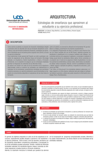 ARQUITECTURA
PROGRAMA DE INNOVACIÓN
METODOLÓGICA

Estrategias de enseñanza que aproximen al
estudiante a su ejercicio profesional.
PROFESOR: Luis Salazar, Diego Martínez, Luis Antonio Molina y Richard Zapata.
TUTORA: Marisa Perrin

DESCRIPCIÓN
Como carrera se plantea un proyecto de innovación metodológica dirigido
a promover entre los docentes del ciclo de formación disciplinaria (Licenciatura) y ciclo de formación profesional (Titulación), estrategias que aproximen al estudiante que se encuentra pronto a egresar de la carrera, a lo será
su ejercicio profesional.
Para implementar el plan general del Proyecto, se invitó a participar a docentes de asignaturas de las diferentes líneas de formación (Tecnología
Aplicada a la Arquitectura, Diseño Arquitectónico y Urbano y Formación
Profesional), con el propósito de asegurar que las estrategias empleadas
permitan la integración de contenidos de las diferentes líneas.
Se sostuvo una reunión con cada uno de los docentes de las asignaturas
seleccionadas, donde se revisaron las actividades que habitualmente se
realizaban con los estudiantes, proponiéndose estrategias que permitieran
al alumno acercarse a su ejercicio profesional y que les demandara la integración de conocimientos adquiridos en asignaturas de las otras líneas de
formación.

Junto a lo anterior, se promovió la utilización de herramientas TIC que facilitaran su trabajo y presentación de proyectos arquitectónicos.
En la asignatura Programación de obras, se reforzó el aula virtual en iCursos con videos tutoriales del uso de Ms-Proyect, debiendo presentar los
estudiantes la planificación de un proyecto mediante este software. Los
contenidos teóricos de la asignatura Legislación, se abordaron mediante el
trabajo grupal donde los estudiantes debían aplicar dichos contenidos en
un proyecto real. A través de la asignatura Diseño Arquitectónico V, se les
hizo partícipe de problemáticas urbanas reales, desde donde, los estudiantes debían realizar propuestas. Además, tuvieron la posibilidad de conocer
y debatir respecto a ejemplos de gráficas y maquetas de concursos, y proyectos del PRBC.
Y por último, en Estructuras II, los estudiantes debieron seleccionar e indagar respecto a un Hito urbanos, realizando todo este trabajo en software
que debieron aprender a utilizar para poder presentar la información de su
trabajo (Ftool y RamAdvandce).

PROBLEMA DE LA CARRERA
Una de las preocupaciones permanentes que se mantienen como carrera, es que el estudiante egrese alcanzando lo postulado en el perfil de egreso. Para ello, es muy importante que el estudiante logre integrar
los conocimientos adquiridos a través de diferentes asignaturas de la malla curricular, a lo largo de su formación académica.
Se requiere que los estudiantes sean capaces de integrar conocimientos, conozcan y trabajen proyectos
reales, enfrenten un concurso donde puedan postular proyectos, conozcan e integren herramientas de las
tecnologías de la información y comunicación (TIC) que faciliten la realización de su trabajo y presentación.
Con esta inquietud, se decide implementar un proyecto de innovación metodológica que promueva la utilización de estrategias que aproximen a los estudiantes a su ejercicio profesional en asignaturas del ciclo
Licenciatura y Título profesional, ciclos de formación previo a egresar de la carrera.

DIFICULTADES
•	 Al tratarse de actividades que aproximaban al estudiante a su ejercicio profesional, fue necesario esta-

blecer estándares mínimos en las entregas.
•	 Al inicio de cada actividad, fue necesario realizar una nivelación de conocimientos para que todos los
estudiantes pudieran cumplir con las tareas encomendadas e integraran contenidos adecuadamente.
•	 La solicitud de prórrogas en la entrega de los trabajos, implicó modificar la planificación del proyecto de
innovación metodológica.
•	 Escaso uso de los estudiantes de la plataforma iCursos, lo que no aseguró que los estudiantes revisaran
el material compartido mediante este medio.

LOGROS

En general, los objetivos propuestos en cada una de las asignaturas se al- con la incorporación de programas computacionales actuales, diferentes a
canzaron, especialmente aquellos dirigidos a aproximar a los estudiantes a los usados tradicionalmente y de directa relación con las necesidades de las
su ejercicio profesional. Tanto la tutora, como los docentes, percibieron que actividades realizadas.
los estudiantes desarrollaron competencias actitudinales y conceptuales en
pro de las actividades grupales propuestas. También, mediante las diferentes
actividades realizadas, los estudiantes lograron integrar contenidos de diferentes asignaturas cursadas durante su formación académica.
Además, es importante mencionar lo motivado que quedaron los alumnos

 