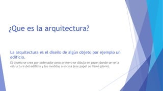 ¿Que es la arquitectura?
La arquitectura es el diseño de algún objeto por ejemplo un
edificio.
El diseño se crea por ordenador pero primero se dibuja en papel donde se ve la
estructura del edificio y las medidas a escala (ese papel se llama plano).
 