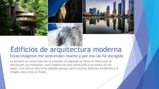 Edificios de arquitectura moderna
Estas imágenes me sorprenden mucho y por eso las he escogido
La primera se llama Casa de la cascada, la segunda se llama el Hotel que se
desliza por las montañas, pero todavía no esta construido y se creará en los
Alpes, y la última foto la he elegido porque salen muchos edificios modernos y la
imagen esta echa en Dubái.
 