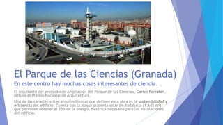 El Parque de las Ciencias (Granada)
En este centro hay muchas cosas interesantes de ciencia.
El arquitecto del proyecto de Ampliación del Parque de las Ciencias, Carlos Ferrater,
obtuvo el Premio Nacional de Arquitectura.
Una de las características arquitectónicas que definen esta obra es la sostenibilidad y
eficiencia del edificio. Cuenta con la mayor cubierta solar de Andalucía (1.645 m2)
que permiten obtener el 25% de la energía eléctrica necesaria para las instalaciones
del edificio.
 