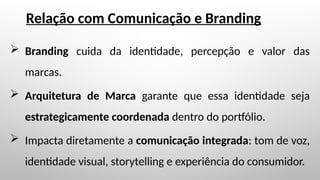  Branding cuida da identidade, percepção e valor das
marcas.
 Arquitetura de Marca garante que essa identidade seja
estrategicamente coordenada dentro do portfólio.
 Impacta diretamente a comunicação integrada: tom de voz,
identidade visual, storytelling e experiência do consumidor.
Relação com Comunicação e Branding
 