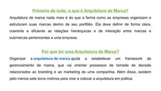 Primeiro de tudo: o que é Arquitetura de Marca?
Arquitetura de marca nada mais é do que a forma como as empresas organizam e
estruturam suas marcas dentro de seu portfólio. Ela deve definir de forma clara,
coerente e eficiente as relações hierárquicas e de interação entre marcas e
submarcas pertencentes a uma empresa.
Por que ter uma Arquitetura de Marca?
Organizar a arquitetura de marca ajuda a estabelecer um framework de
gerenciamento de marca, que vai orientar processos de tomada de decisão
relacionados ao branding e ao marketing de uma companhia. Além disso, existem
pelo menos sete bons motivos para criar e colocar a arquitetura em prática:
 