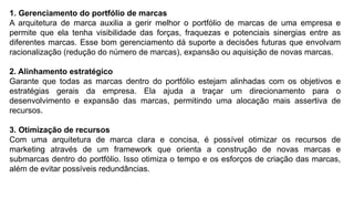 1. Gerenciamento do portfólio de marcas
A arquitetura de marca auxilia a gerir melhor o portfólio de marcas de uma empresa e
permite que ela tenha visibilidade das forças, fraquezas e potenciais sinergias entre as
diferentes marcas. Esse bom gerenciamento dá suporte a decisões futuras que envolvam
racionalização (redução do número de marcas), expansão ou aquisição de novas marcas.
2. Alinhamento estratégico
Garante que todas as marcas dentro do portfólio estejam alinhadas com os objetivos e
estratégias gerais da empresa. Ela ajuda a traçar um direcionamento para o
desenvolvimento e expansão das marcas, permitindo uma alocação mais assertiva de
recursos.
3. Otimização de recursos
Com uma arquitetura de marca clara e concisa, é possível otimizar os recursos de
marketing através de um framework que orienta a construção de novas marcas e
submarcas dentro do portfólio. Isso otimiza o tempo e os esforços de criação das marcas,
além de evitar possíveis redundâncias.
 