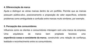 4. Diferenciação da marca
Ajuda a distinguir as várias marcas dentro de um portfólio. Permite que as marcas
possuam público-alvo, posicionamento e proposição de valor específicos, evitando
problemas como ambiguidade e confusão entre marcas muito similares, por exemplo.
5. Percepção dos consumidores
Influencia como os clientes e consumidores interagem com uma marca da empresa.
Uma arquitetura de marca bem projetada favorece uma
experiência coesa e consistente da marca, construindo uma relação de confiança,
lealdade e reconhecimento entre os consumidores.
 