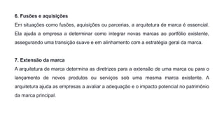 6. Fusões e aquisições
Em situações como fusões, aquisições ou parcerias, a arquitetura de marca é essencial.
Ela ajuda a empresa a determinar como integrar novas marcas ao portfólio existente,
assegurando uma transição suave e em alinhamento com a estratégia geral da marca.
7. Extensão da marca
A arquitetura de marca determina as diretrizes para a extensão de uma marca ou para o
lançamento de novos produtos ou serviços sob uma mesma marca existente. A
arquitetura ajuda as empresas a avaliar a adequação e o impacto potencial no patrimônio
da marca principal.
 