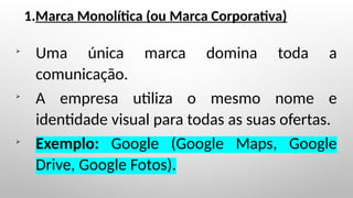 1.Marca Monolítica (ou Marca Corporativa)

Uma única marca domina toda a
comunicação.

A empresa utiliza o mesmo nome e
identidade visual para todas as suas ofertas.

Exemplo: Google (Google Maps, Google
Drive, Google Fotos).
 