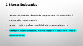 2. Marcas Endossadas

As marcas possuem identidade própria, mas são associadas à
marca mãe (endorsement).

A marca mãe transfere credibilidade para as submarcas.

Exemplo: Nestlé (Nescafé, Neston, Nesquik – todos com “Nestlé”
como endosso).
 
