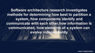 Software architecture research investigates
methods for determining how best to partition a
system, how components identify and
communicate with each other,how information is
communicated, how elements of a system can
evolve independently
 