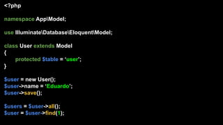 <?php
namespace AppModel;
use IlluminateDatabaseEloquentModel;
class User extends Model
{
protected $table = ‘user’;
}
$user = new User();
$user->name = ‘Eduardo’;
$user->save();
$users = $user->all();
$user = $user->find(1);
 