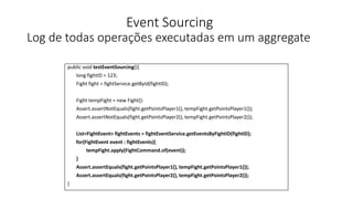 Event Sourcing
Log de todas operações executadas em um aggregate
public void testEventSourcing(){
long fightID = 123;
Fight fight = fightService.getById(fightID);
Fight tempFight = new Fight():
Assert.assertNotEquals(fight.getPointsPlayer1(), tempFight.getPointsPlayer1());
Assert.assertNotEquals(fight.getPointsPlayer2(), tempFight.getPointsPlayer2());
List<FightEvent> fightEvents = fightEventService.getEventsByFightID(fightID);
for(FightEvent event : fightEvents){
tempFight.apply(FightCommand.of(event));
}
Assert.assertEquals(fight.getPointsPlayer1(), tempFight.getPointsPlayer1());
Assert.assertEquals(fight.getPointsPlayer2(), tempFight.getPointsPlayer2());
}
 