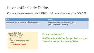 Inconsistência de Dados
O que acontece se o usuário “JOSÉ” atualizar o nickname para “JOÃO”?
SQL NoSQL
update user set nickname = ‘JOÃO’ where id=1 db.getCollection(‘User’).update({_id : 1},
{$set : {nickname : ‘JOÃO’}})
{name: “Dish Test”
ingredients : [“arroz”],
comments : Array[
{
text : ‘Comentario do José’
user : {
nickname : ‘JOSÉ’
}
]
Como resolvemos?
-Utilizando o Visitor Design Pattern que
veremos nos próximos capítulos
 