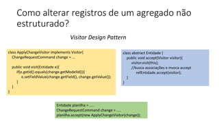 Como alterar registros de um agregado não
estruturado?
Visitor Design Pattern
class ApplyChangeVisitor implements Visitor{
ChangeRequestCommand change = ...
public void visit(Entidade e){
if(e.getId().equals(change.getModelId()){
e.setFieldValue(change.getField(), change.getValue());
}
}
}
class abstract Entidade {
public void accept(Visitor visitor){
visitor.visit(this);
//busca associações e invoca accept
refEntidade.accept(visitor);
}
}
Entidade planilha = ....
ChangeRequestCommand change = ....
planilha.accept(new ApplyChangeVisitor(change));
 