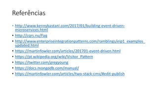 Referências
• http://www.kennybastani.com/2017/01/building-event-driven-
microservices.html
• http://cqrs.nu/Faq
• http://www.enterpriseintegrationpatterns.com/ramblings/eip1_examples_
updated.html
• https://martinfowler.com/articles/201701-event-driven.html
• https://pt.wikipedia.org/wiki/Visitor_Pattern
• https://twitter.com/gregyoung
• https://docs.mongodb.com/manual/
• https://martinfowler.com/articles/two-stack-cms/#edit-publish
 